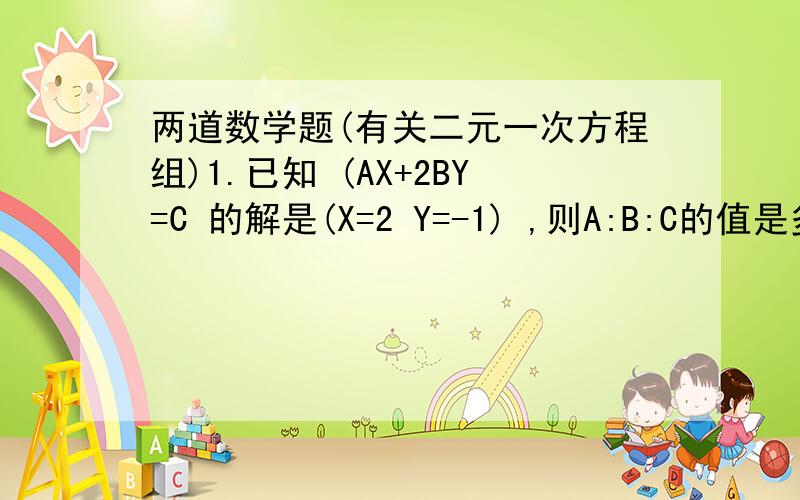 两道数学题(有关二元一次方程组)1.已知 (AX+2BY=C 的解是(X=2 Y=-1) ,则A:B:C的值是多少?2AX-BY=3C) 2.方程组 3(A+1)+2B=7 的解与 AX+3Y=4 的解相同,分别求A,B,C,D的值.1.5(A-8)+2/7(A-5B)=-7 3(X+A)-2Y-5B=30