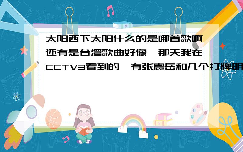 太阳西下太阳什么的是哪首歌啊还有是台湾歌曲好像,那天我在CCTV3看到的,有张震岳和几个打牌明星一起唱的,旋律很欢快的,求歌曲名字啊