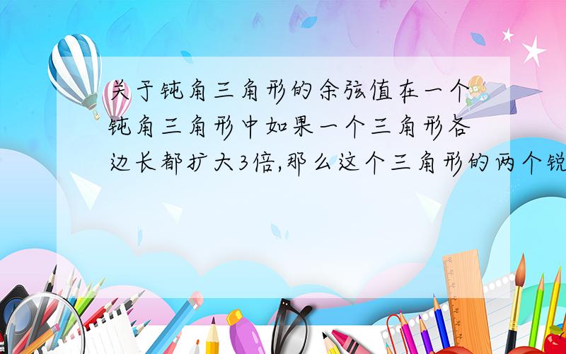 关于钝角三角形的余弦值在一个钝角三角形中如果一个三角形各边长都扩大3倍,那么这个三角形的两个锐角的余弦值变得怎么样 为什么