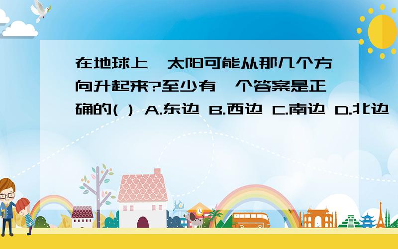 在地球上,太阳可能从那几个方向升起来?至少有一个答案是正确的( ) A.东边 B.西边 C.南边 D.北边 E.东南 F.东北 G.西南 H.西北 I.随着时间的推移,可能从任何方向出来或不会再出来北中纬度地区