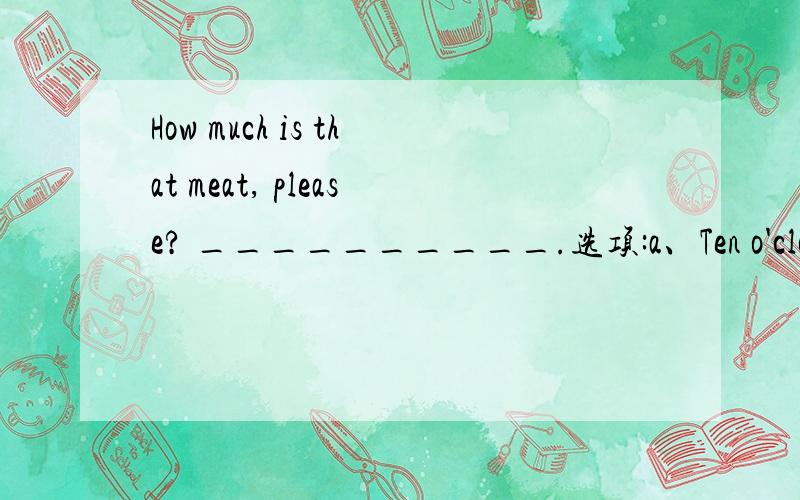 How much is that meat, please? __________.选项:a、Ten o'clockb、Ten yuan a kiloc、Ten yuan a kilod、I don't like