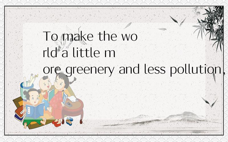 To make the world a little more greenery and less pollution, 这个可以作为  让世界多一点绿荫,少一点污染  的英文吗?    如果不够准确,请你帮我改的准确一点 谢谢   希望快一点.