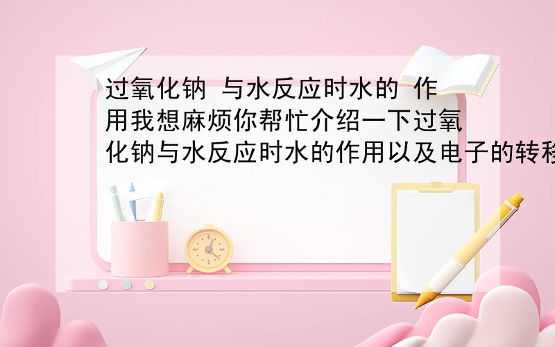 过氧化钠 与水反应时水的 作用我想麻烦你帮忙介绍一下过氧化钠与水反应时水的作用以及电子的转移的方向