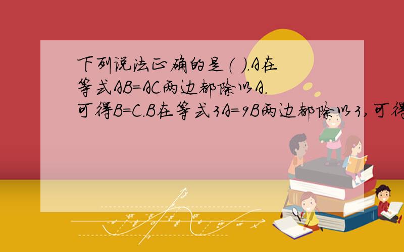 下列说法正确的是（ ）.A在等式AB=AC两边都除以A.可得B=C.B在等式3A=9B两边都除以3,可得A=3B.C在等式B/A=C/A两边都除以A,可得B=C.D在等式AX=BX两边都除以X,可得A=B.