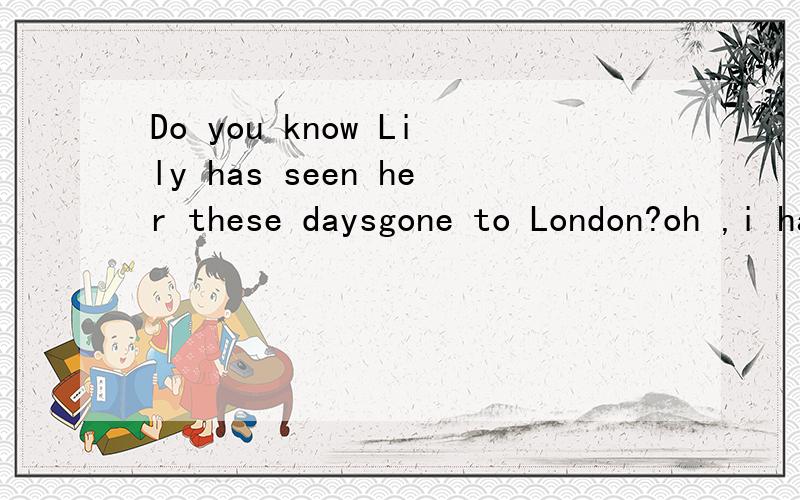 Do you know Lily has seen her these daysgone to London?oh ,i haven;t seen her these days对不起，A no doubt BNo wonder CNo possible DNOchance ,选项在I后面 i忘了大写