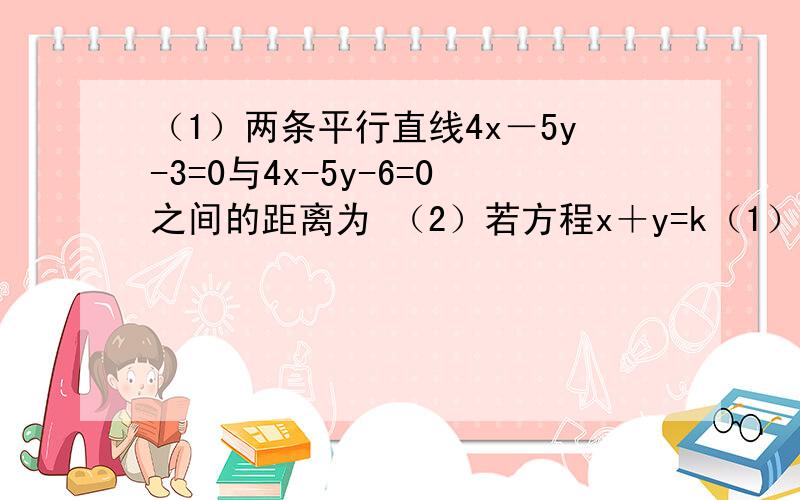 （1）两条平行直线4x－5y-3=0与4x-5y-6=0之间的距离为 （2）若方程x＋y=k（1）两条平行直线4x－5y-3=0与4x-5y-6=0之间的距离为（2）若方程x＋y=k-6表示一个圆,则k的取值范围是