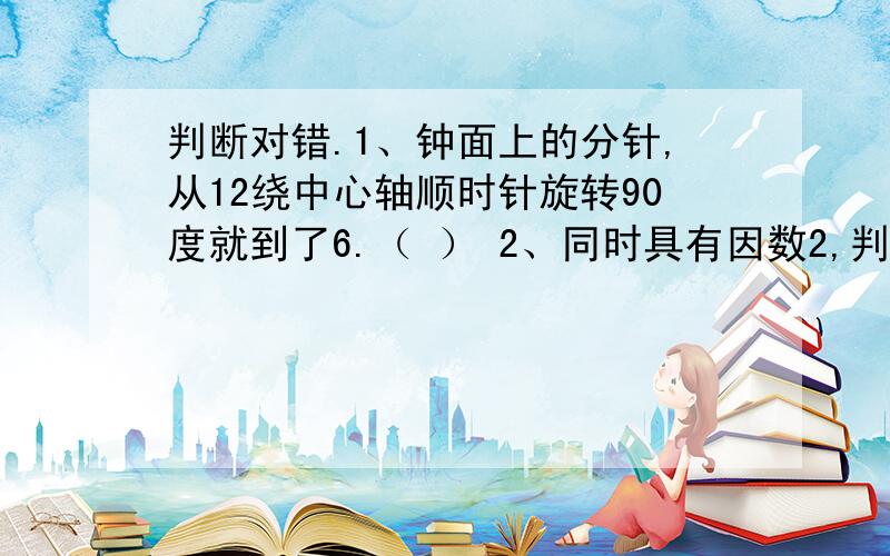 判断对错.1、钟面上的分针,从12绕中心轴顺时针旋转90度就到了6.（ ） 2、同时具有因数2,判断对错.1、钟面上的分针,从12绕中心轴顺时针旋转90度就到了6.（  ） 2、同时具有因数2,3,5的最小的