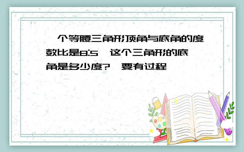 一个等腰三角形顶角与底角的度数比是8:5,这个三角形的底角是多少度?【要有过程】