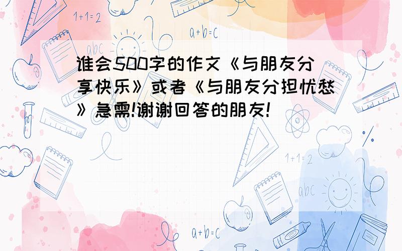 谁会500字的作文《与朋友分享快乐》或者《与朋友分担忧愁》急需!谢谢回答的朋友!