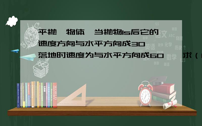 平抛一物体,当抛物1s后它的速度方向与水平方向成30°,落地时速度为与水平方向成60°,求（1）开始抛出时距地面的高度（2）水平射程