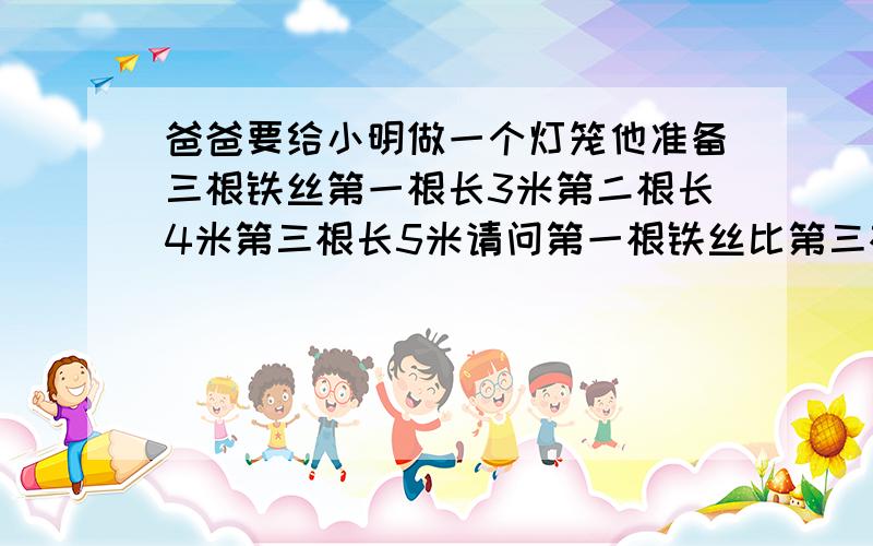 爸爸要给小明做一个灯笼他准备三根铁丝第一根长3米第二根长4米第三根长5米请问第一根铁丝比第三根铁丝短多少米列式