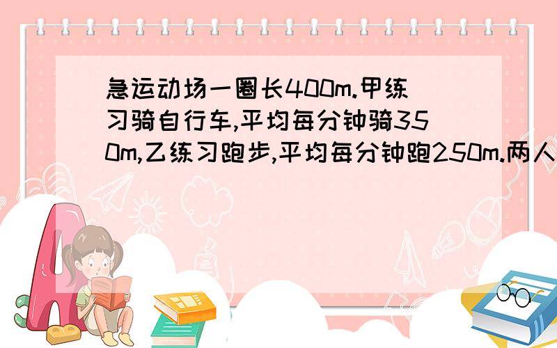 急运动场一圈长400m.甲练习骑自行车,平均每分钟骑350m,乙练习跑步,平均每分钟跑250m.两人从同一处同时反向出发,经过多少时间首次相遇?又经过多长时间再次相遇 要完整的算式及答案