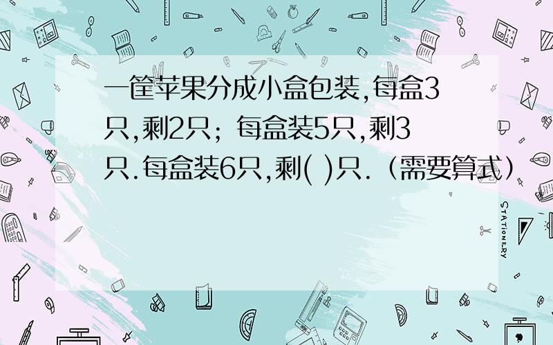 一筐苹果分成小盒包装,每盒3只,剩2只；每盒装5只,剩3只.每盒装6只,剩( )只.（需要算式）