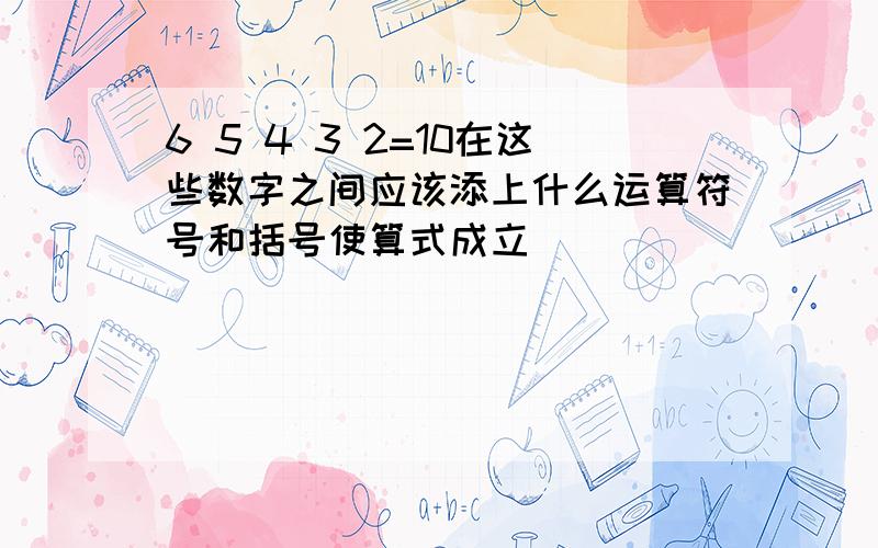 6 5 4 3 2=10在这些数字之间应该添上什么运算符号和括号使算式成立