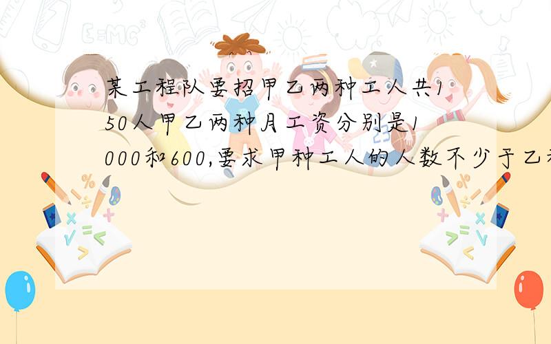 某工程队要招甲乙两种工人共150人甲乙两种月工资分别是1000和600,要求甲种工人的人数不少于乙种工人的人数的2倍.问甲乙两种工人各招多少,每月所付的工资总额最少?