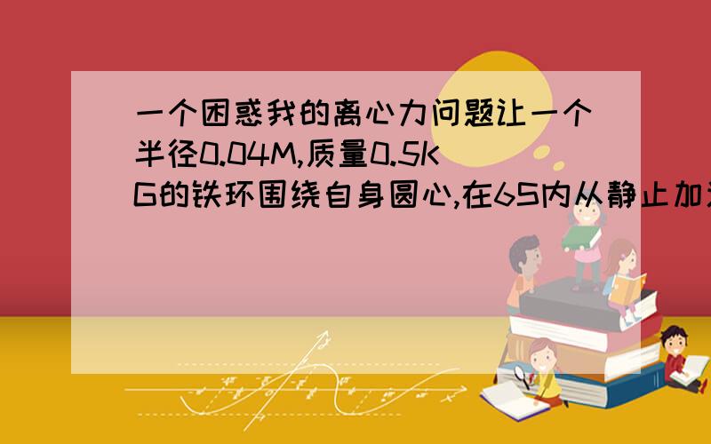 一个困惑我的离心力问题让一个半径0.04M,质量0.5KG的铁环围绕自身圆心,在6S内从静止加速到10M/S,这个力量怎么算?