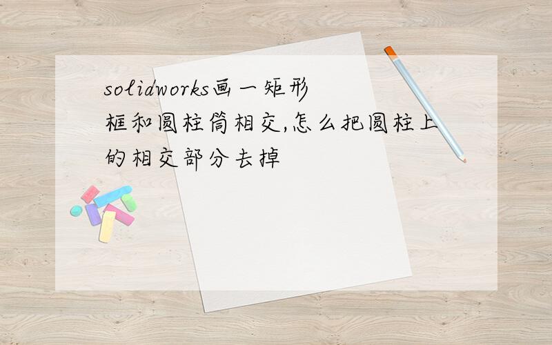 solidworks画一矩形框和圆柱筒相交,怎么把圆柱上的相交部分去掉