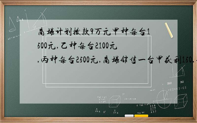 商场计划拨款9万元甲种每台1500元,乙种每台2100元,丙种每台2500元,商场销售一台甲获利150,销售一台乙获利200,销售一台丙获利250.1.求若同时购其中两种不同型号电视机共50台,用去9万元,有多少