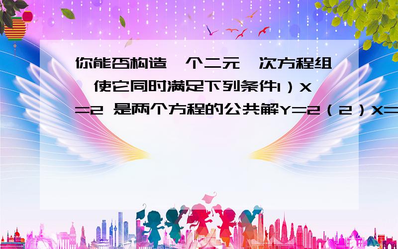 你能否构造一个二元一次方程组,使它同时满足下列条件1）X=2 是两个方程的公共解Y=2（2）X=1 ① 是方程1的解Y=1 ②（3）X=1 ① 是方程2的解Y=—1 ②