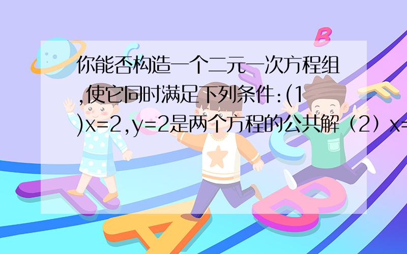 你能否构造一个二元一次方程组,使它同时满足下列条件:(1)x=2,y=2是两个方程的公共解（2）x=1.y=1是方程（1）的解（3）x=1.y=-1是方程（2）的解 我看了网上的解释但我还是不明 就算是牵牛上树