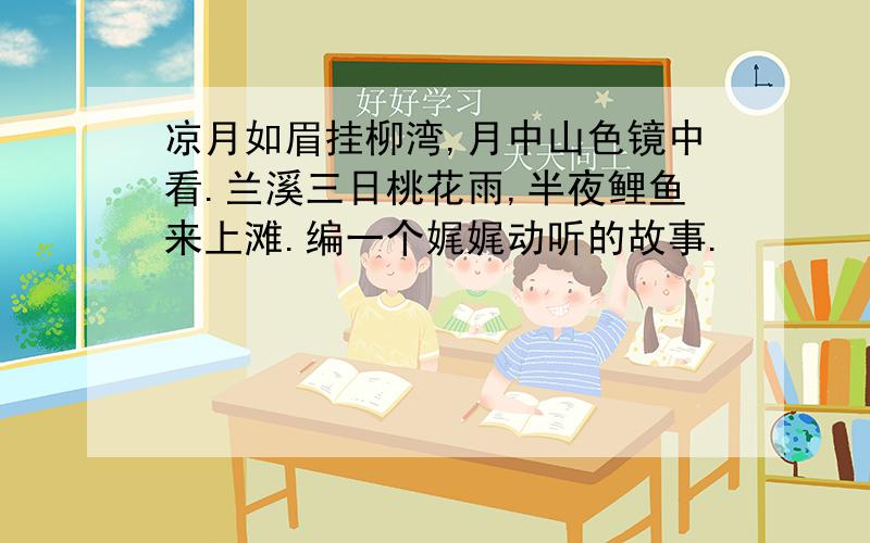 凉月如眉挂柳湾,月中山色镜中看.兰溪三日桃花雨,半夜鲤鱼来上滩.编一个娓娓动听的故事.