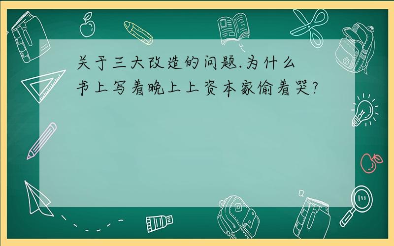 关于三大改造的问题.为什么 书上写着晚上上资本家偷着哭?