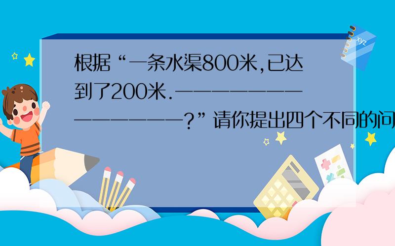 根据“一条水渠800米,已达到了200米.─────────────?”请你提出四个不同的问题并列式. 问根据“一条水渠800米，已达到了200米。─────────────？”请你提出四