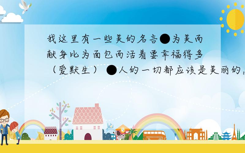 我这里有一些美的名言●为美而献身比为面包而活着要幸福得多（爱默生） ●人的一切都应该是美丽的：面貌、衣裳、心灵、思想----（契诃夫） ●美!这是用心灵的眼睛才能看到的东西（儒