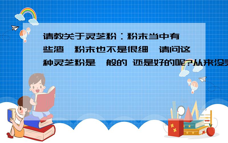 请教关于灵芝粉：粉末当中有一些渣,粉末也不是很细,请问这种灵芝粉是一般的 还是好的呢?从来没买过 所以不懂!