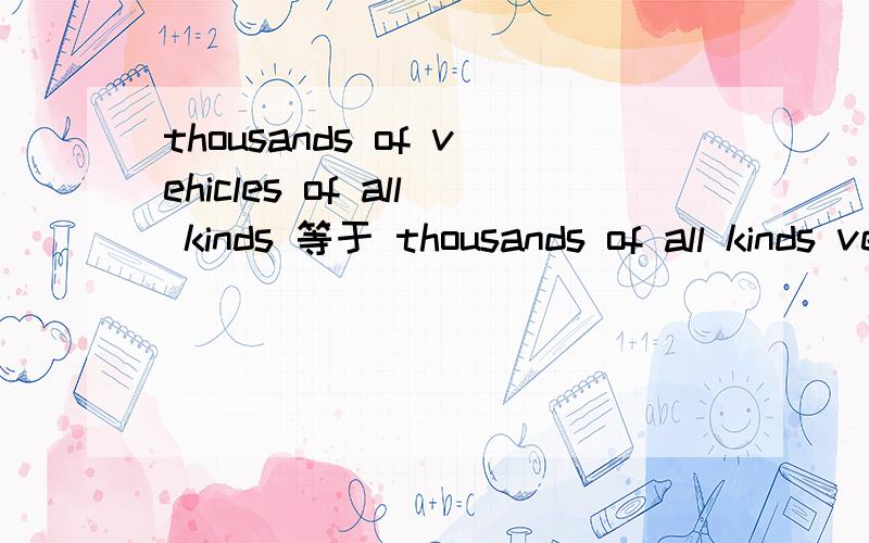 thousands of vehicles of all kinds 等于 thousands of all kinds vehicles吗?上面写错了 加个OF.thousands of vehicles of all kinds 等于 thousands of all kinds of vehicles