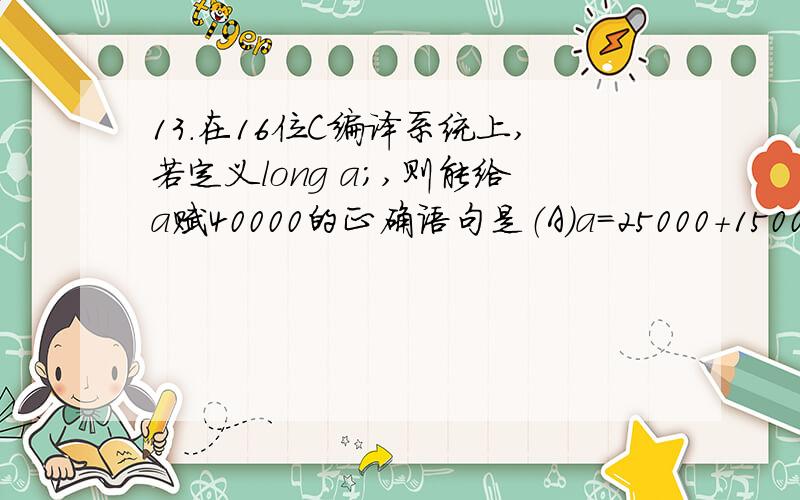 13．在16位C编译系统上,若定义long a;,则能给a赋40000的正确语句是（A）a=25000+15000;（B）a=2000*20;（C）a=30000+10000;（D）a=400L*100L;