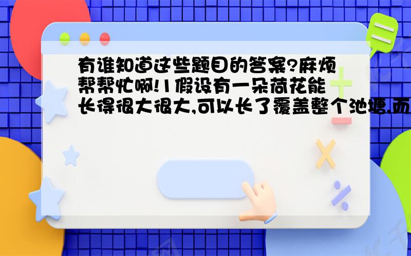 有谁知道这些题目的答案?麻烦帮帮忙啊!1假设有一朵荷花能长得很大很大,可以长了覆盖整个池塘,而它每天的覆盖面积都比前一天的覆盖面积多一倍,那它要30天覆盖整个池塘,现在有两朵这样