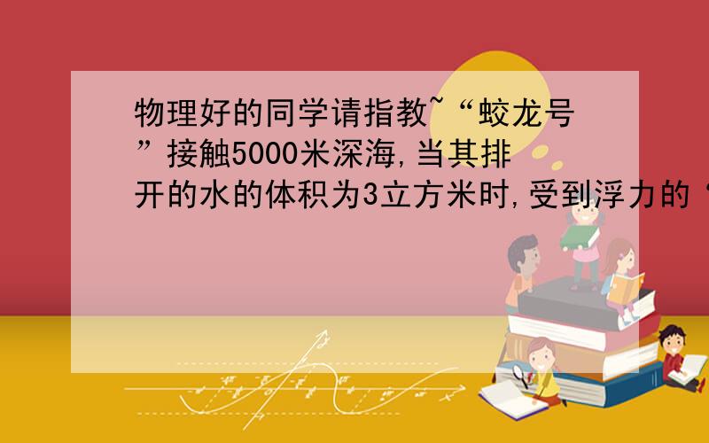 物理好的同学请指教~“蛟龙号”接触5000米深海,当其排开的水的体积为3立方米时,受到浮力的“蛟龙号”接触5000米深海,当其排开的水的体积为3立方米时,受到浮力的大小约为多少牛?下潜至100