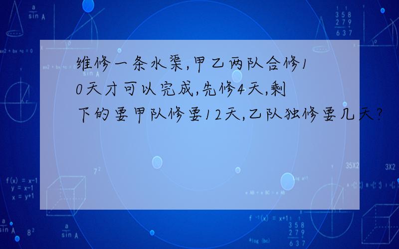 维修一条水渠,甲乙两队合修10天才可以完成,先修4天,剩下的要甲队修要12天,乙队独修要几天?