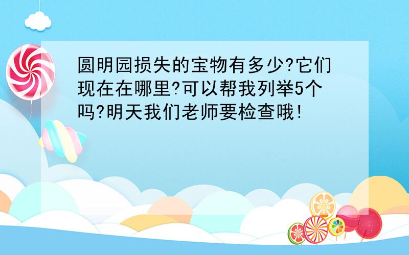 圆明园损失的宝物有多少?它们现在在哪里?可以帮我列举5个吗?明天我们老师要检查哦!