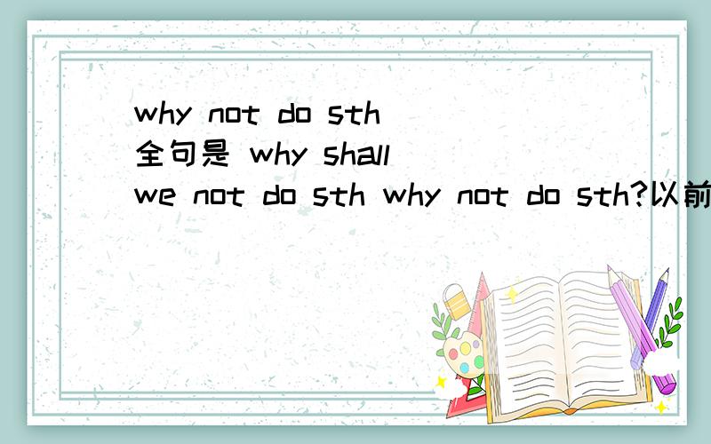 why not do sth全句是 why shall we not do sth why not do sth?以前我记得是why don't you do sth 可今天我在教师用书中发现是why shall we not do sth 这该怎么讲?请赐教