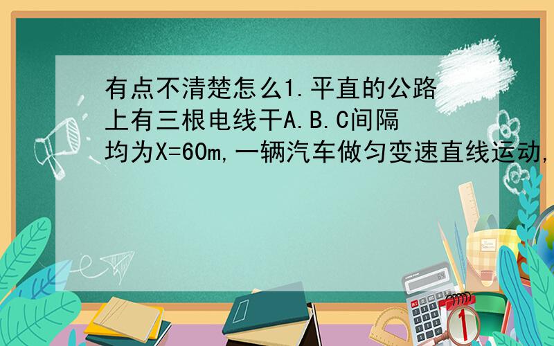 有点不清楚怎么1.平直的公路上有三根电线干A.B.C间隔均为X=60m,一辆汽车做匀变速直线运动,从A到B和从B到C所用的时间分别是t（AB）=4S,t（BC）=6S,求车经过A,B,2.从一定高度的气球上自由下落两