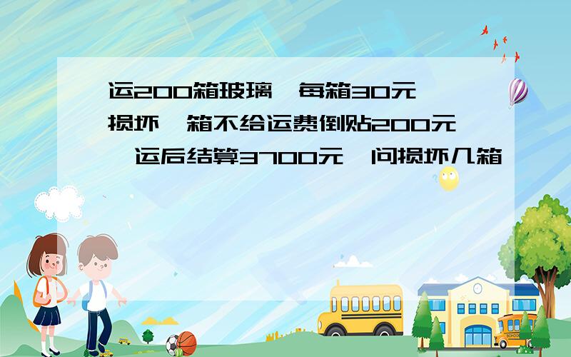 运200箱玻璃,每箱30元,损坏一箱不给运费倒贴200元,运后结算3700元,问损坏几箱