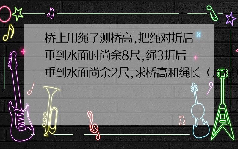 桥上用绳子测桥高,把绳对折后垂到水面时尚余8尺,绳3折后垂到水面尚余2尺,求桥高和绳长（方程）