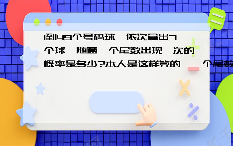 1到49个号码球,依次拿出7个球,随意一个尾数出现一次的概率是多少?本人是这样算的,一个尾数有5个号码,比如2,有2,12,22,32,42这5个号码,而一共有7次机会.假设,第一次5/49的概率,没中；第二次5/48