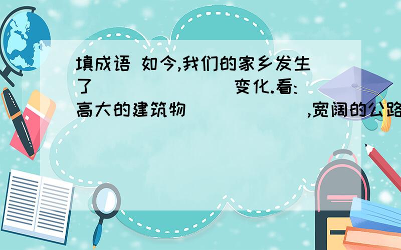 填成语 如今,我们的家乡发生了_______ 变化.看:高大的建筑物______ ,宽阔的公路上行人——,车辆——的家乡,我永远爱你!