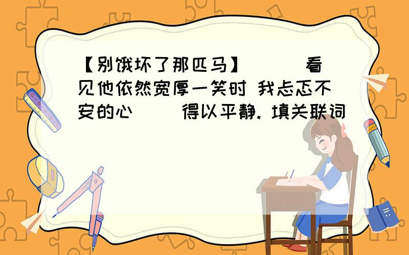 【别饿坏了那匹马】 （ ）看见他依然宽厚一笑时 我忐忑不安的心（ ）得以平静. 填关联词