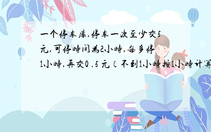 一个停车库,停车一次至少交5元,可停时间为2小时,每多停1小时,再交0 .5 元（不到1小时按1小时计算）.一辆汽车在离开停车库时交了7.5元.这辆汽车停了多长时间?我是个准教师,马上要上人生中