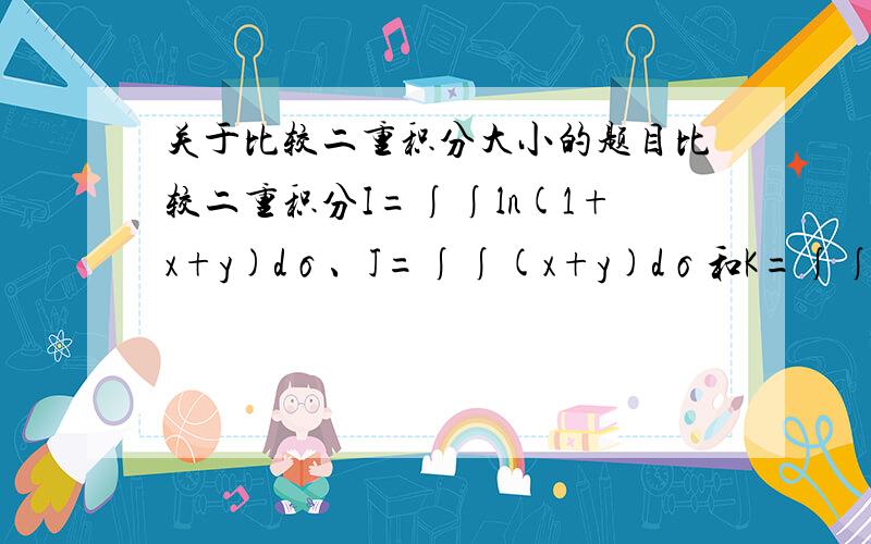 关于比较二重积分大小的题目比较二重积分I=∫∫ln(1+x+y)dσ、J=∫∫(x+y)dσ和K=∫∫√x+y的大小,其中D是由x=0,y=0,x+y=1所围的平面区域