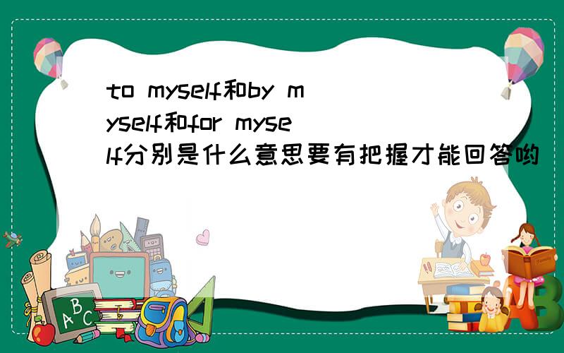 to myself和by myself和for myself分别是什么意思要有把握才能回答哟