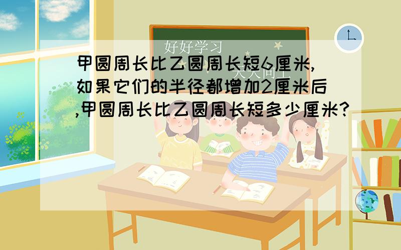 甲圆周长比乙圆周长短6厘米,如果它们的半径都增加2厘米后,甲圆周长比乙圆周长短多少厘米?