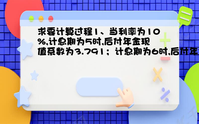 求要计算过程1、当利率为10%,计息期为5时,后付年金现值系数为3.791；计息期为6时,后付年金现值系数为4.355,那么利率为10%.问：计息期为6时,先付年金现值系数为（ ）2、公司于2007年初向银行