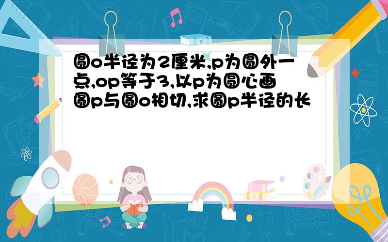 圆o半径为2厘米,p为圆外一点,op等于3,以p为圆心画圆p与圆o相切,求圆p半径的长