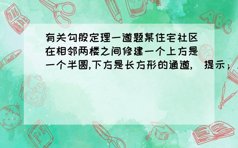 有关勾股定理一道题某住宅社区在相邻两楼之间修建一个上方是一个半圆,下方是长方形的通道,（提示；上方与下方是连在一起的）通道上面半圆的直径为2米,（也就是长方形通道的宽,宽为2