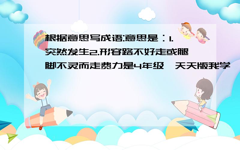 根据意思写成语:意思是：1.突然发生2.形容路不好走或腿脚不灵而走费力是4年级《天天版我学》上的